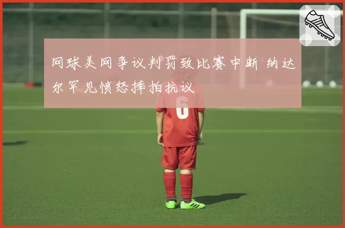 网球美网争议判罚致比赛中断 纳达尔罕见愤怒摔拍抗议
