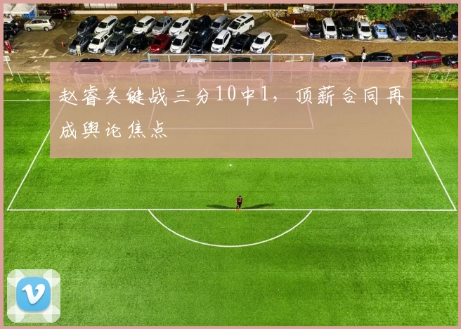 赵睿关键战三分10中1,顶薪合同再成舆论焦点