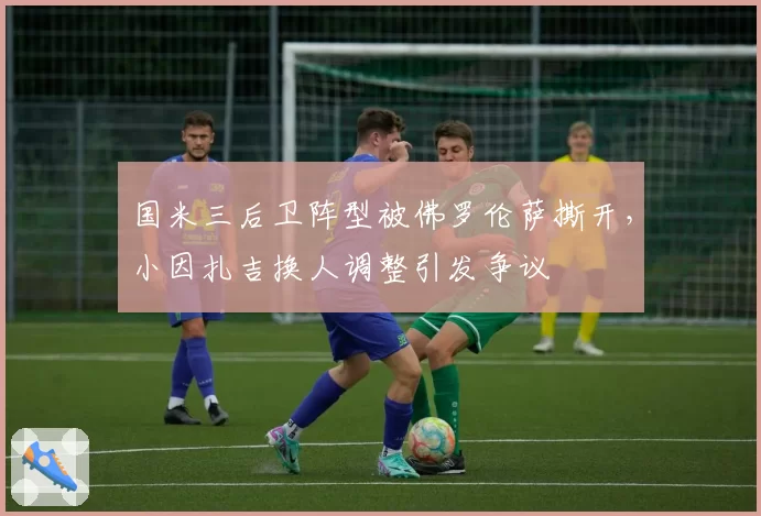 国米三后卫阵型被佛罗伦萨撕开,小因扎吉换人调整引发争议