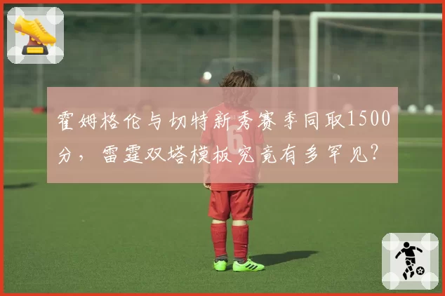 霍姆格伦与切特新秀赛季同取1500分,雷霆双塔模板究竟有多罕见?