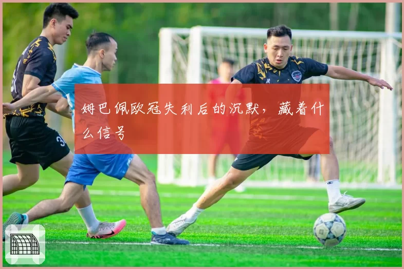 姆巴佩欧冠失利后的沉默，藏着什么信号