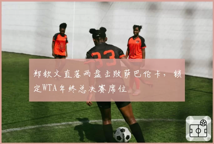 郑钦文直落两盘击败萨巴伦卡,锁定WTA年终总决赛席位
