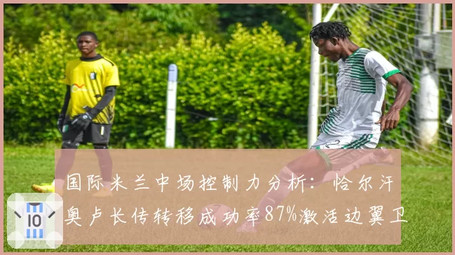 国际米兰中场控制力分析:恰尔汗奥卢长传转移成功率87%激活边翼卫