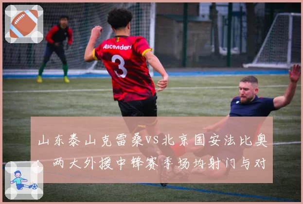 山东泰山克雷桑vs北京国安法比奥:两大外援中锋赛季场均射门与对抗成功率详解