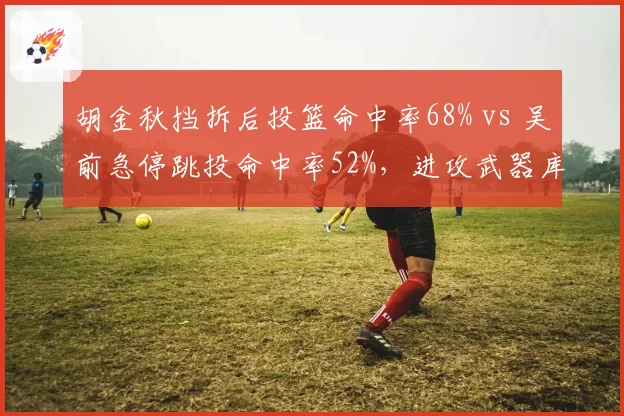 胡金秋挡拆后投篮命中率68% vs 吴前急停跳投命中率52%,进攻武器库差异对比