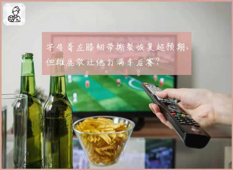字母哥左膝韧带撕裂恢复超预期,但雄鹿敢让他打满季后赛?