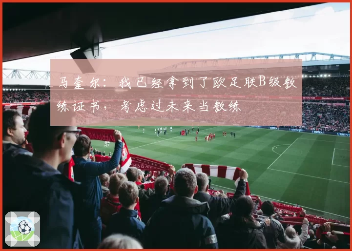 马奎尔：我已经拿到了欧足联B级教练证书，考虑过未来当教练