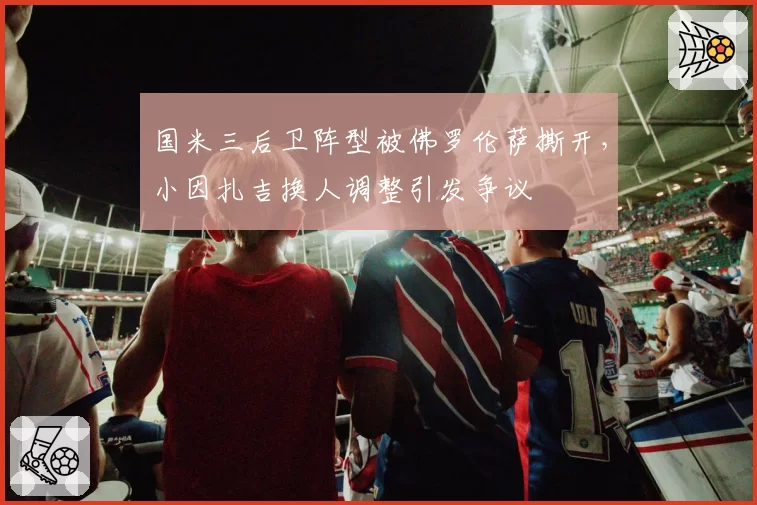国米三后卫阵型被佛罗伦萨撕开,小因扎吉换人调整引发争议