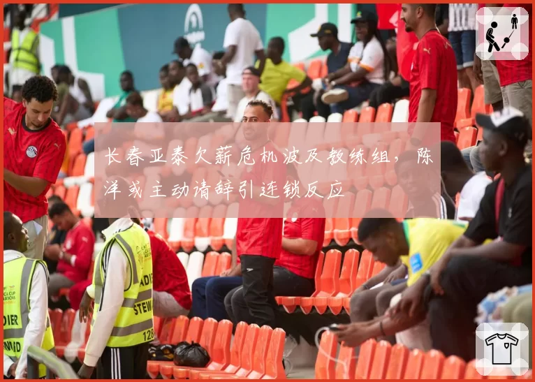 长春亚泰欠薪危机波及教练组，陈洋或主动请辞引连锁反应
