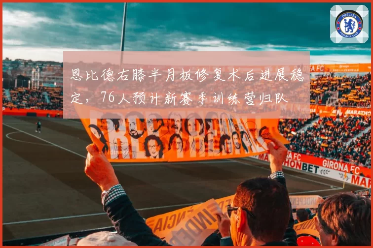 恩比德右膝半月板修复术后进展稳定,76人预计新赛季训练营归队