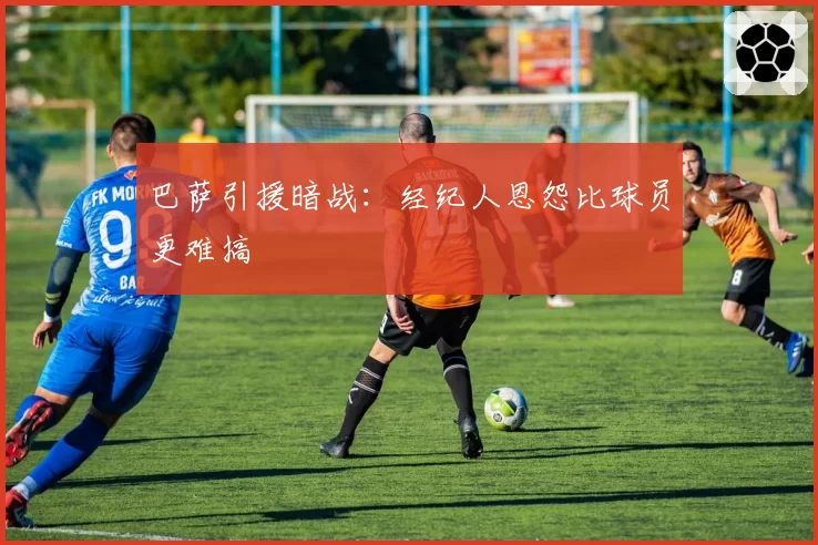 巴萨引援暗战：经纪人恩怨比球员更难搞