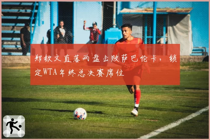 郑钦文直落两盘击败萨巴伦卡，锁定WTA年终总决赛席位