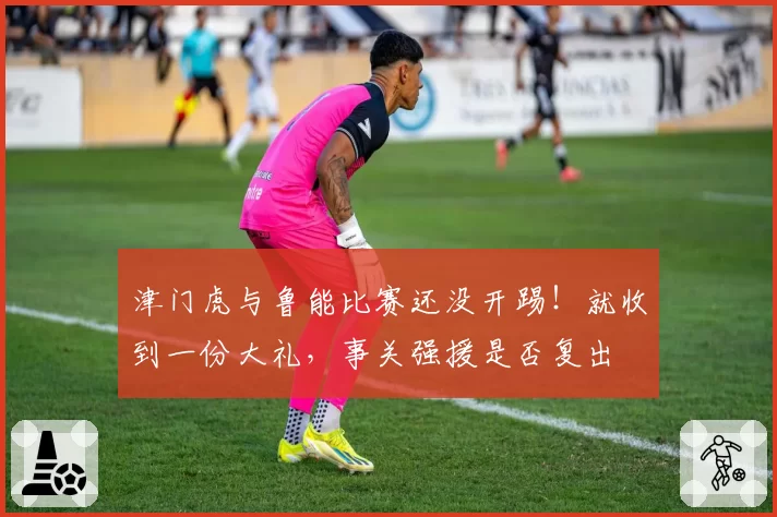 津门虎与鲁能比赛还没开踢！就收到一份大礼，事关强援是否复出