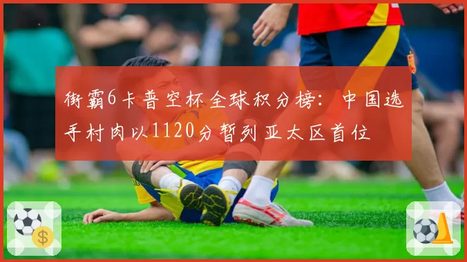 街霸6卡普空杯全球积分榜:中国选手村肉以1120分暂列亚太区首位