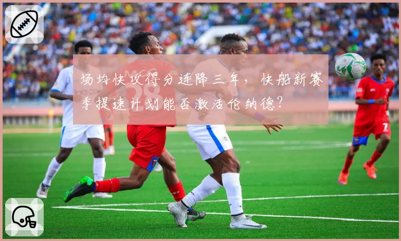 场均快攻得分连降三年,快船新赛季提速计划能否激活伦纳德?