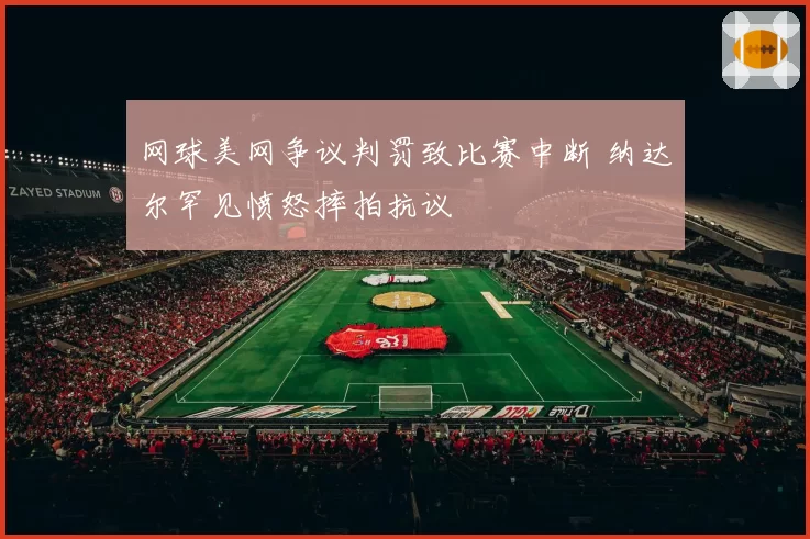 网球美网争议判罚致比赛中断 纳达尔罕见愤怒摔拍抗议