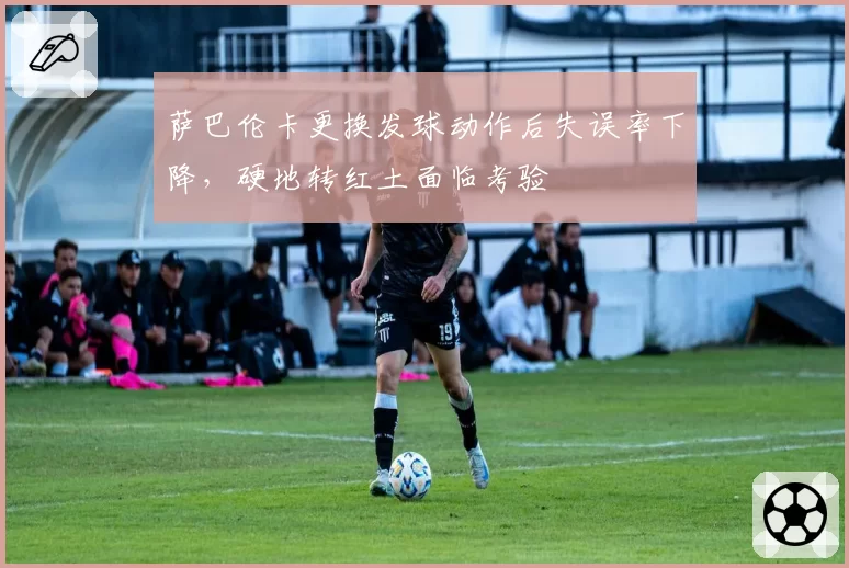 萨巴伦卡更换发球动作后失误率下降,硬地转红土面临考验