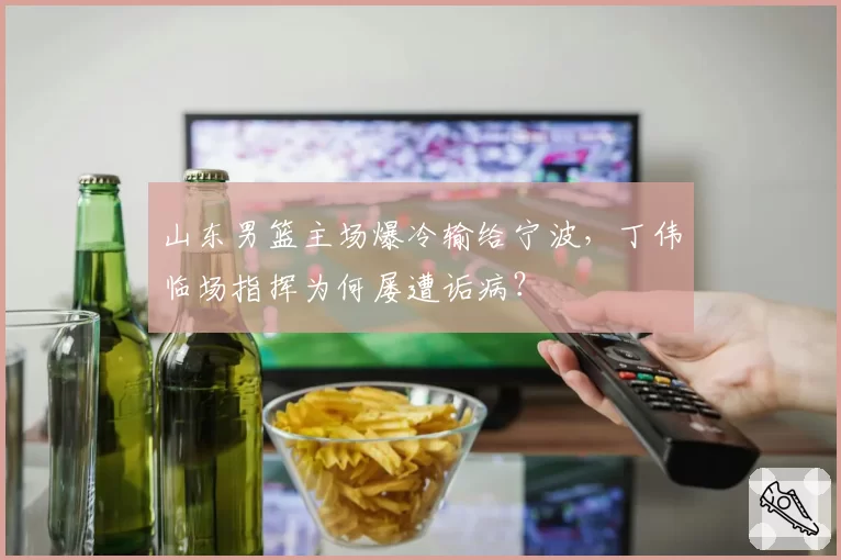 山东男篮主场爆冷输给宁波，丁伟临场指挥为何屡遭诟病？