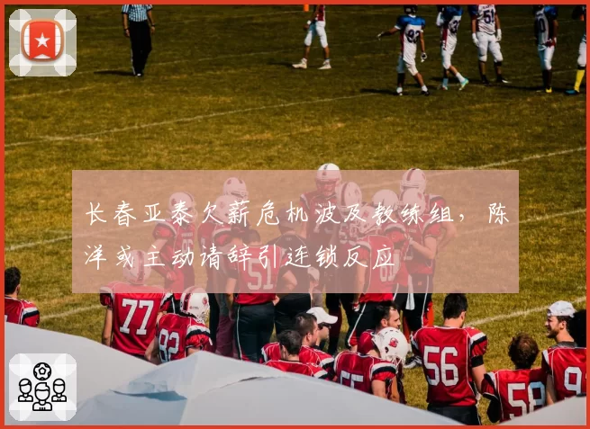 长春亚泰欠薪危机波及教练组，陈洋或主动请辞引连锁反应