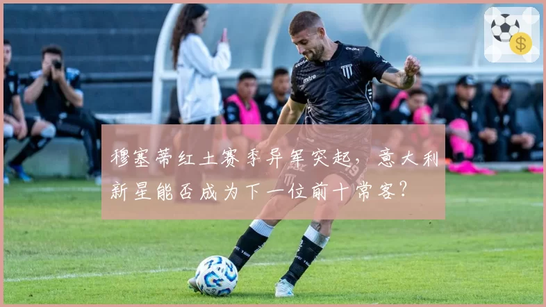 穆塞蒂红土赛季异军突起,意大利新星能否成为下一位前十常客?