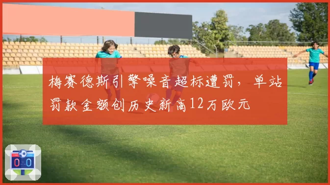 梅赛德斯引擎噪音超标遭罚，单站罚款金额创历史新高12万欧元