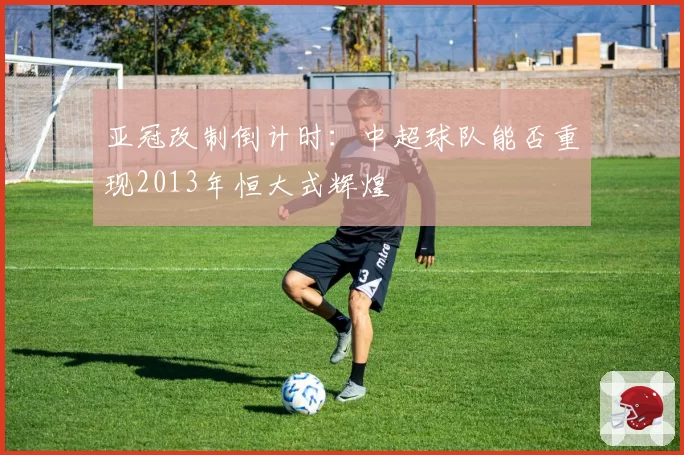 亚冠改制倒计时：中超球队能否重现2013年恒大式辉煌