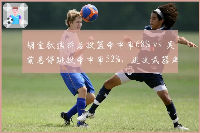 胡金秋挡拆后投篮命中率68% vs 吴前急停跳投命中率52%,进攻武器库差异对比