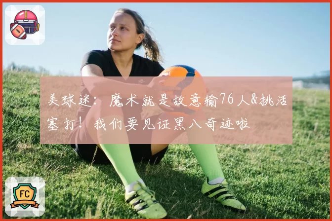 美球迷：魔术就是故意输76人&挑活塞打！我们要见证黑八奇迹啦