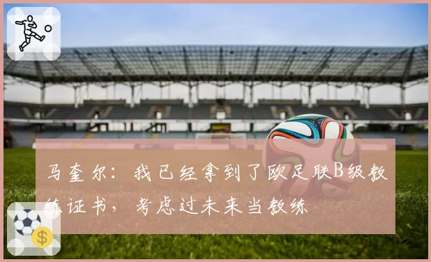 马奎尔:我已经拿到了欧足联B级教练证书,考虑过未来当教练