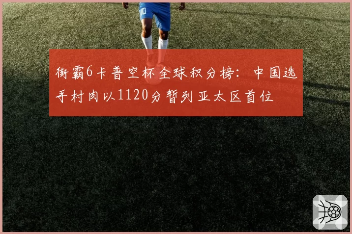 街霸6卡普空杯全球积分榜:中国选手村肉以1120分暂列亚太区首位