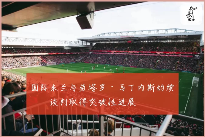 国际米兰与劳塔罗·马丁内斯的续约谈判取得突破性进展