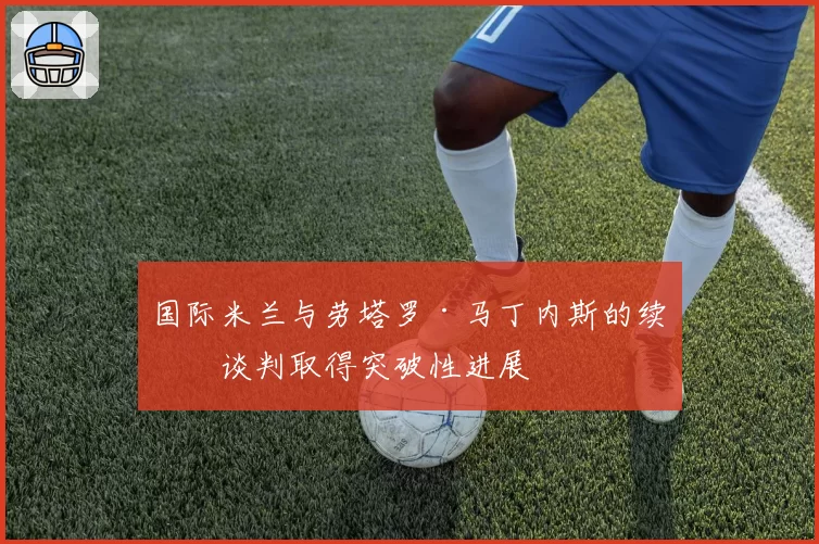 国际米兰与劳塔罗·马丁内斯的续约谈判取得突破性进展