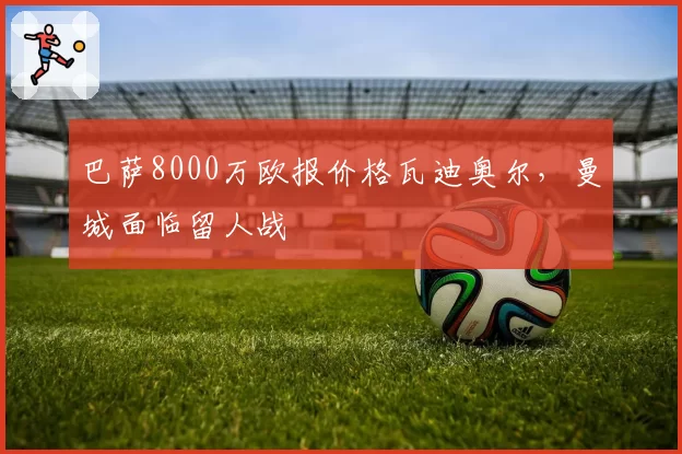 巴萨8000万欧报价格瓦迪奥尔，曼城面临留人战