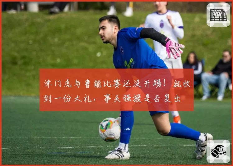 津门虎与鲁能比赛还没开踢！就收到一份大礼，事关强援是否复出