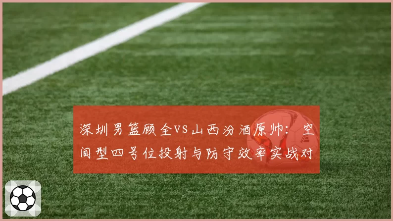 深圳男篮顾全vs山西汾酒原帅:空间型四号位投射与防守效率实战对比