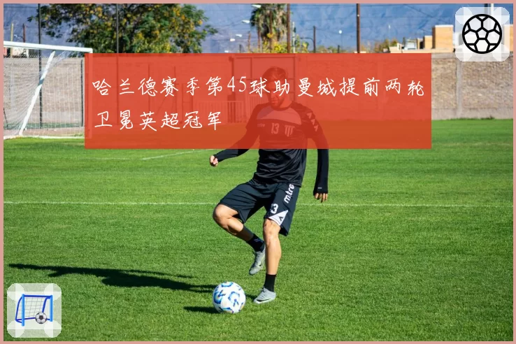 哈兰德赛季第45球助曼城提前两轮卫冕英超冠军