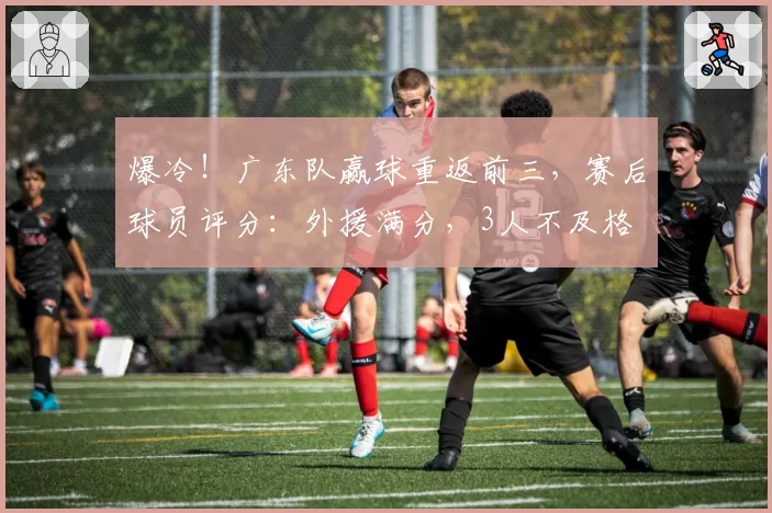 爆冷!广东队赢球重返前三,赛后球员评分:外援满分,3人不及格